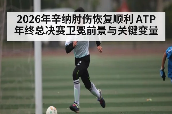 2026年辛纳肘伤恢复顺利 ATP年终总决赛卫冕前景与关键变量